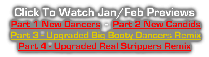 Click To Watch Jan/Feb Previews  Part 1 New Dancers  -  Part 2 New Candids  Part 3 - Upgraded Big Booty Dancers Remix   Part 4 - Upgraded Real Strippers Remix