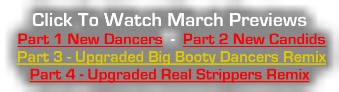 Click To Watch March Previews  Part 1 New Dancers  -  Part 2 New Candids  Part 3 - Upgraded Big Booty Dancers Remix   Part 4 - Upgraded Real Strippers Remix