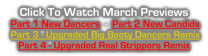 Click To Watch March Previews  Part 1 New Dancers  -  Part 2 New Candids  Part 3 - Upgraded Big Booty Dancers Remix   Part 4 - Upgraded Real Strippers Remix